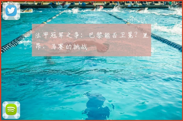 法甲冠军之争：巴黎能否卫冕？里昂、马赛的挑战