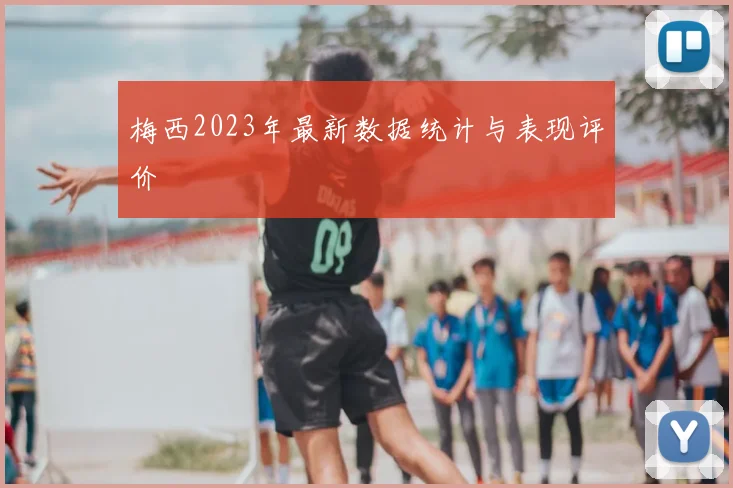 梅西2023年最新数据统计与表现评价